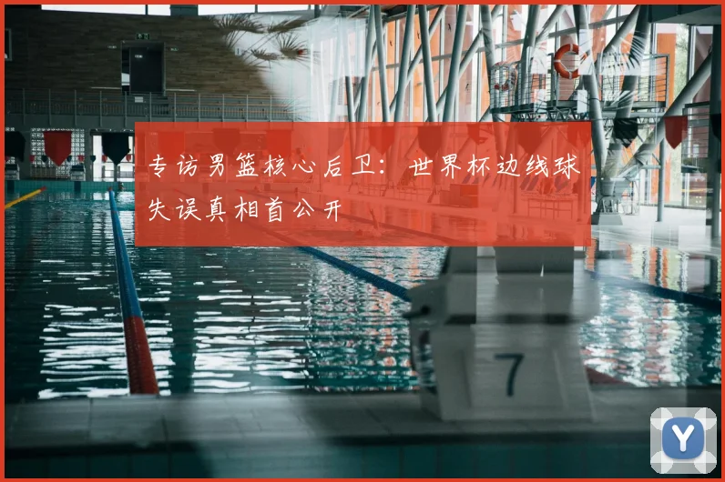 专访男篮核心后卫：世界杯边线球失误真相首公开