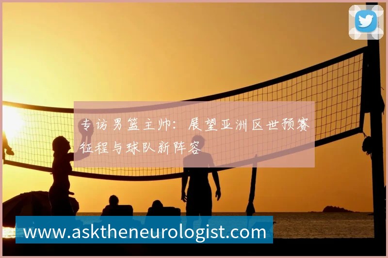 专访男篮主帅:展望亚洲区世预赛征程与球队新阵容