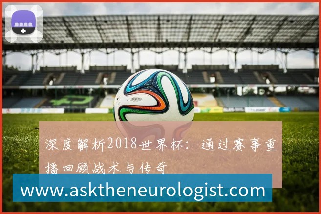 深度解析2018世界杯:通过赛事重播回顾战术与传奇